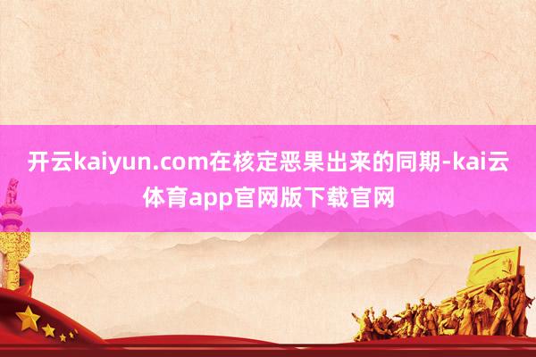 开云kaiyun.com在核定恶果出来的同期-kai云体育app官网版下载官网