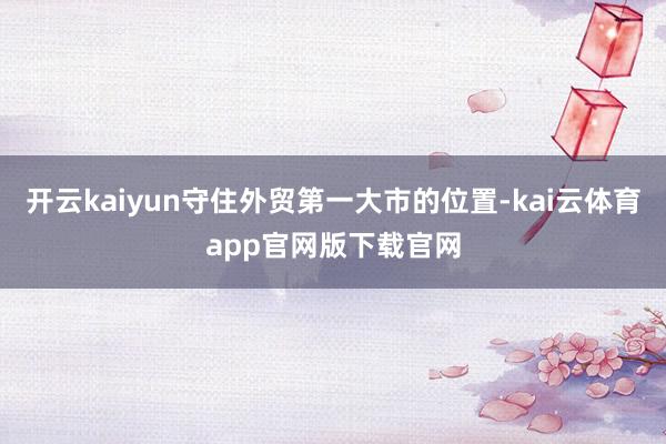 开云kaiyun守住外贸第一大市的位置-kai云体育app官网版下载官网