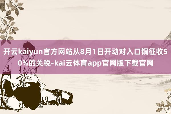 开云kaiyun官方网站从8月1日开动对入口铜征收50%的关税-kai云体育app官网版下载官网