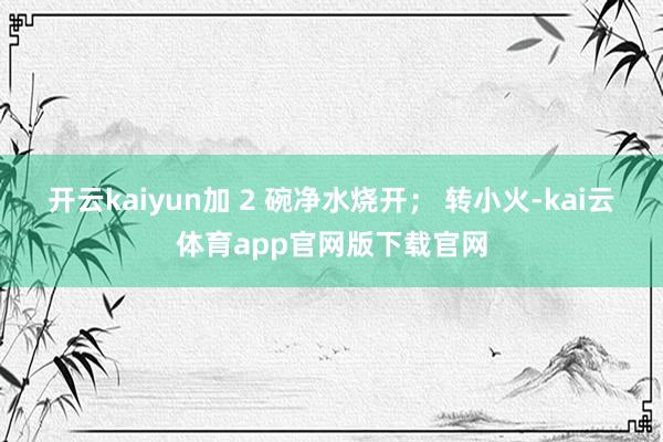 开云kaiyun加 2 碗净水烧开； 转小火-kai云体育app官网版下载官网