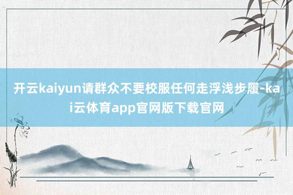 开云kaiyun请群众不要校服任何走浮浅步履-kai云体育app官网版下载官网