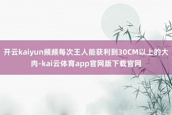 开云kaiyun频频每次王人能获利到30CM以上的大肉-kai云体育app官网版下载官网