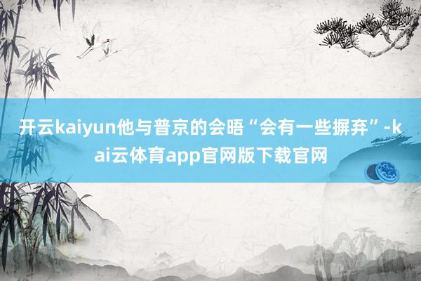 开云kaiyun他与普京的会晤“会有一些摒弃”-kai云体育app官网版下载官网