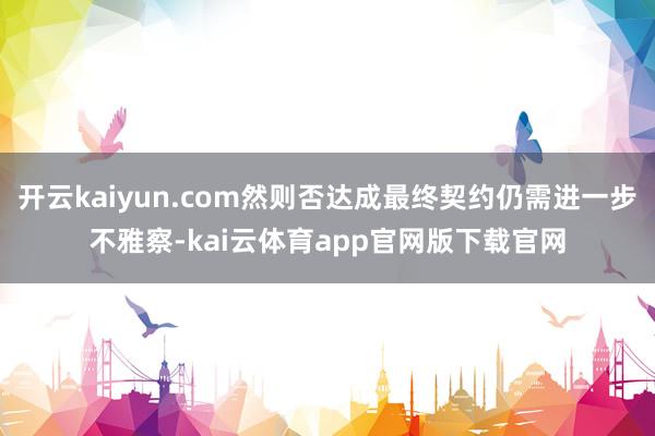 开云kaiyun.com然则否达成最终契约仍需进一步不雅察-kai云体育app官网版下载官网