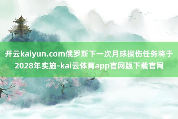 开云kaiyun.com俄罗斯下一次月球探伤任务将于2028年实施-kai云体育app官网版下载官网