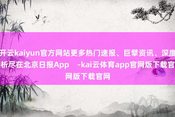 开云kaiyun官方网站更多热门速报、巨擘资讯、深度分析尽在北京日报App    -kai云体育app官网版下载官网