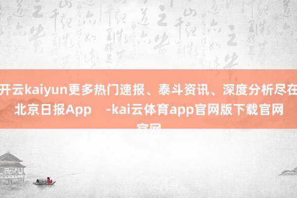 开云kaiyun更多热门速报、泰斗资讯、深度分析尽在北京日报App -kai云体育app官网版下载官网