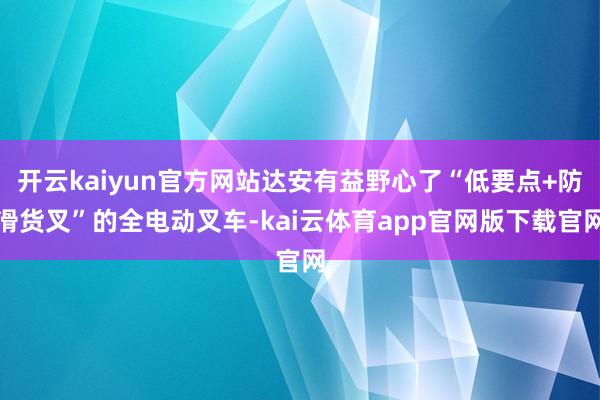 开云kaiyun官方网站达安有益野心了“低要点+防滑货叉”的全电动叉车-kai云体育app官网版下载官网