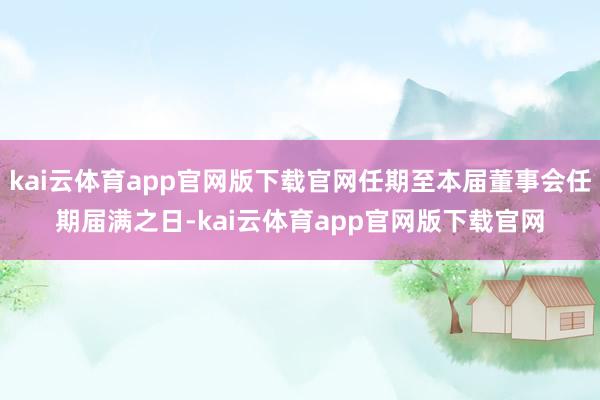kai云体育app官网版下载官网任期至本届董事会任期届满之日-kai云体育app官网版下载官网
