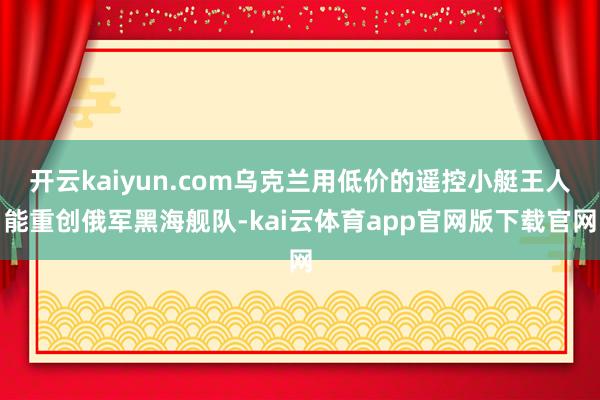 开云kaiyun.com乌克兰用低价的遥控小艇王人能重创俄军黑海舰队-kai云体育app官网版下载官网