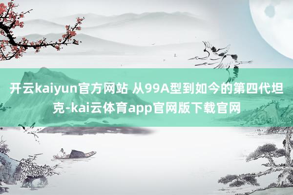 开云kaiyun官方网站 从99A型到如今的第四代坦克-kai云体育app官网版下载官网