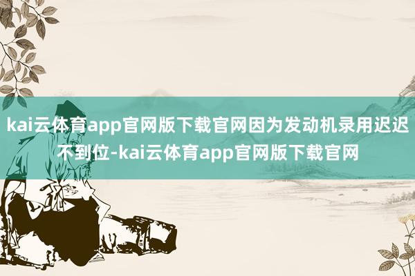 kai云体育app官网版下载官网因为发动机录用迟迟不到位-kai云体育app官网版下载官网