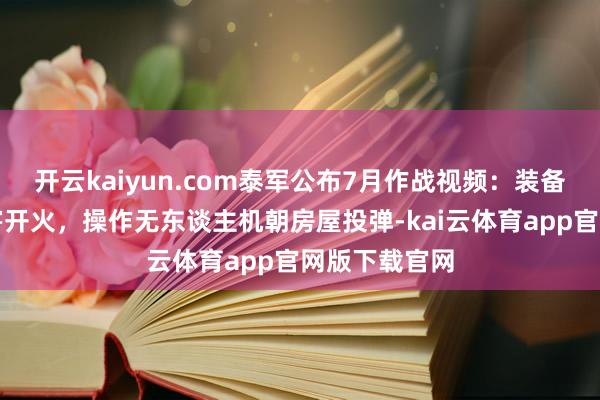 开云kaiyun.com泰军公布7月作战视频：装备多种刀兵利害开火，操作无东谈主机朝房屋投弹-kai云体育app官网版下载官网