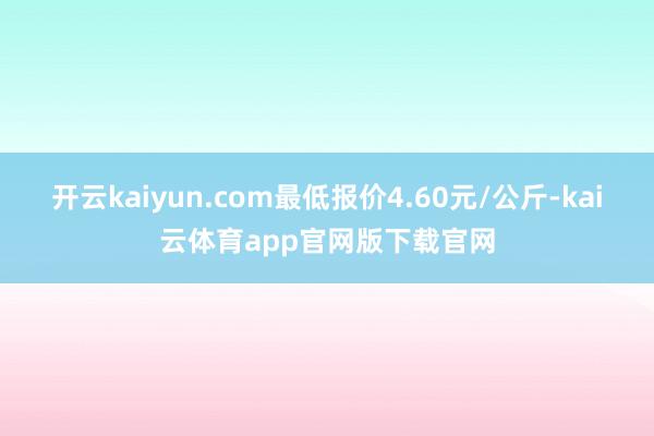 开云kaiyun.com最低报价4.60元/公斤-kai云体育app官网版下载官网