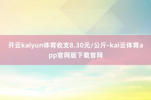 开云kaiyun体育收支8.30元/公斤-kai云体育app官网版下载官网