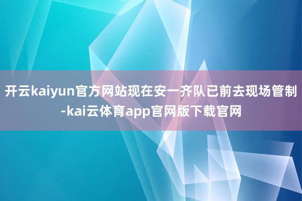 开云kaiyun官方网站现在安一齐队已前去现场管制-kai云体育app官网版下载官网