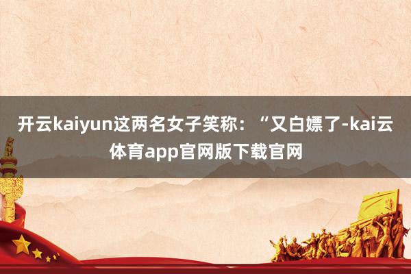 开云kaiyun这两名女子笑称：“又白嫖了-kai云体育app官网版下载官网