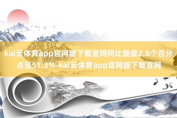kai云体育app官网版下载官网同比提拔2.8个百分点至51.3%-kai云体育app官网版下载官网
