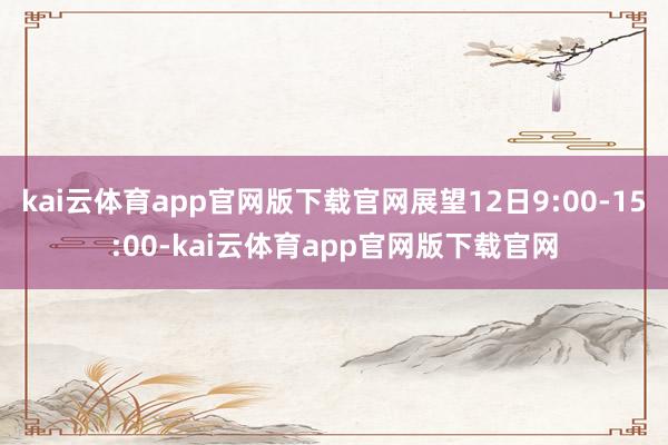 kai云体育app官网版下载官网展望12日9:00-15:00-kai云体育app官网版下载官网