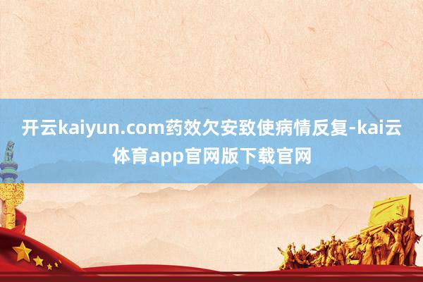 开云kaiyun.com药效欠安致使病情反复-kai云体育app官网版下载官网