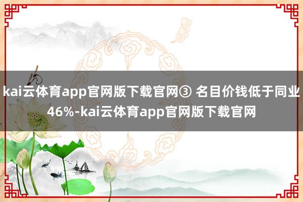 kai云体育app官网版下载官网③ 名目价钱低于同业46%-kai云体育app官网版下载官网