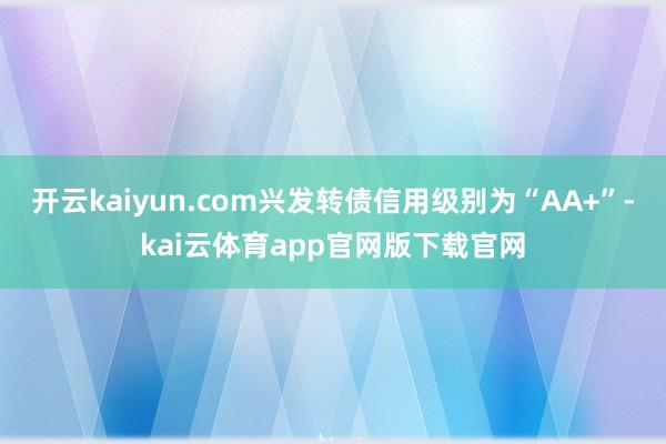 开云kaiyun.com兴发转债信用级别为“AA+”-kai云体育app官网版下载官网