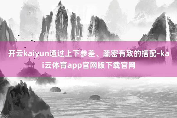 开云kaiyun通过上下参差、疏密有致的搭配-kai云体育app官网版下载官网