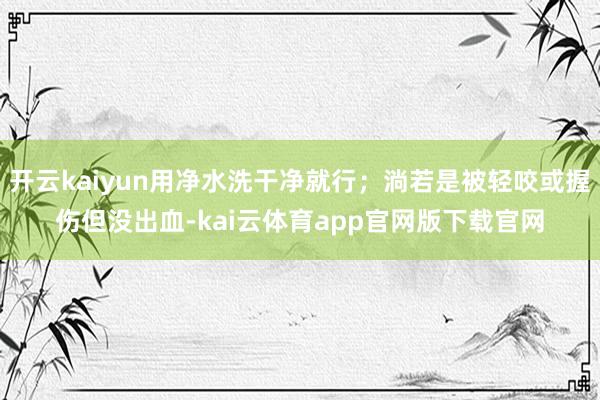 开云kaiyun用净水洗干净就行；淌若是被轻咬或握伤但没出血-kai云体育app官网版下载官网