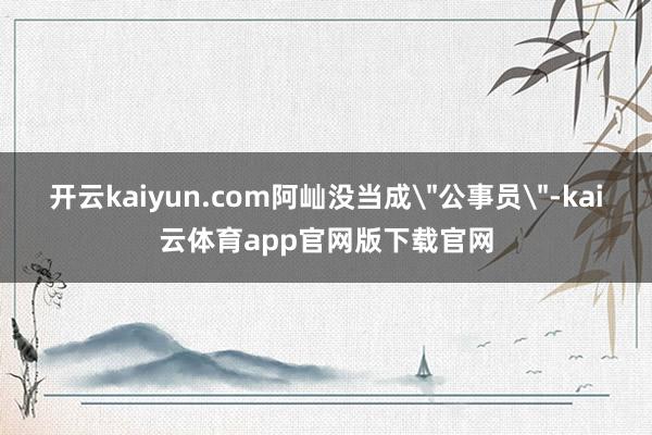 开云kaiyun.com阿屾没当成