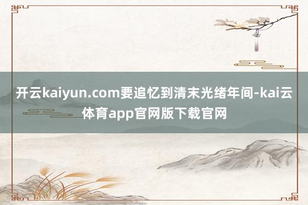 开云kaiyun.com要追忆到清末光绪年间-kai云体育app官网版下载官网