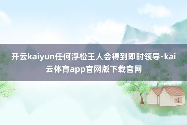开云kaiyun任何浮松王人会得到即时领导-kai云体育app官网版下载官网