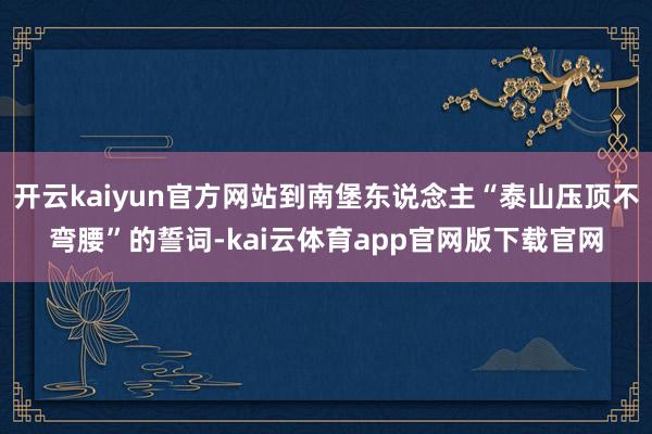 开云kaiyun官方网站到南堡东说念主“泰山压顶不弯腰”的誓词-kai云体育app官网版下载官网