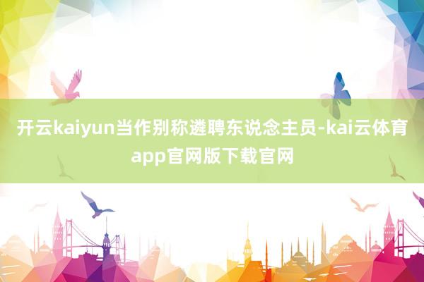 开云kaiyun当作别称遴聘东说念主员-kai云体育app官网版下载官网
