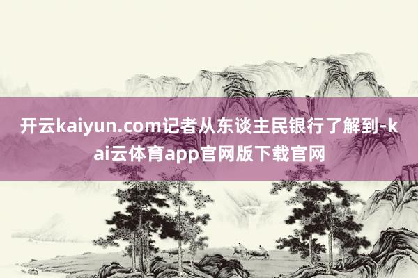 开云kaiyun.com记者从东谈主民银行了解到-kai云体育app官网版下载官网