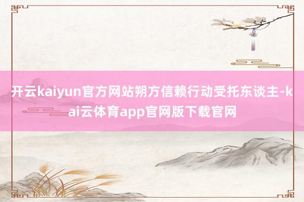 开云kaiyun官方网站朔方信赖行动受托东谈主-kai云体育app官网版下载官网