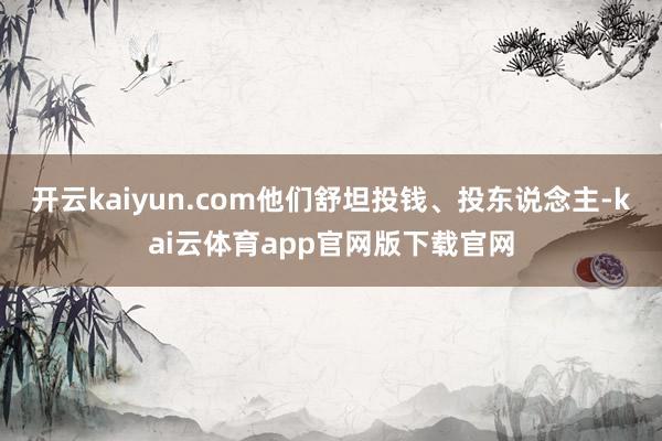 开云kaiyun.com他们舒坦投钱、投东说念主-kai云体育app官网版下载官网