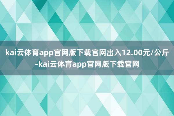 kai云体育app官网版下载官网出入12.00元/公斤-kai云体育app官网版下载官网