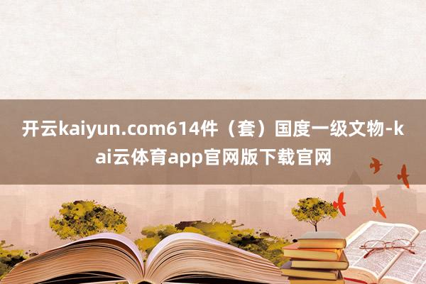 开云kaiyun.com614件（套）国度一级文物-kai云体育app官网版下载官网