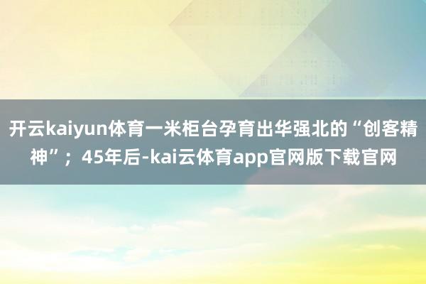 开云kaiyun体育一米柜台孕育出华强北的“创客精神”；45年后-kai云体育app官网版下载官网