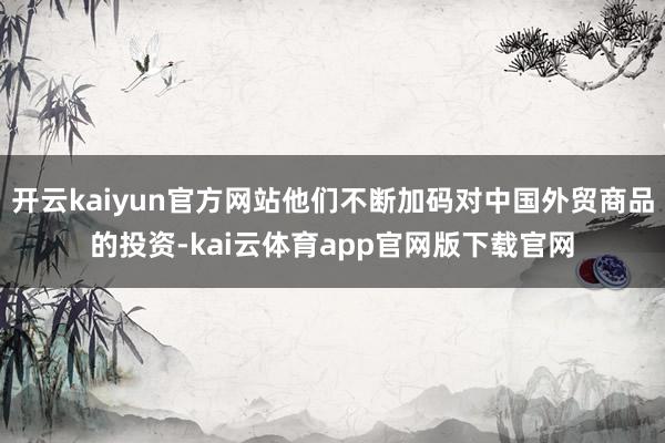 开云kaiyun官方网站他们不断加码对中国外贸商品的投资-kai云体育app官网版下载官网