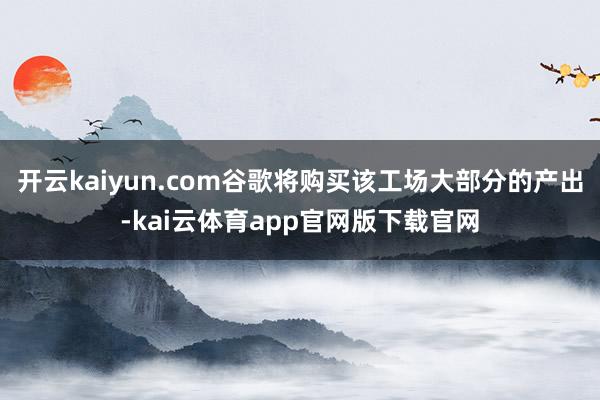 开云kaiyun.com谷歌将购买该工场大部分的产出-kai云体育app官网版下载官网