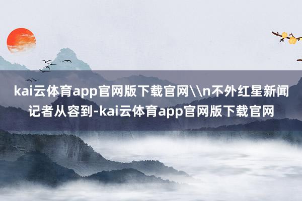 kai云体育app官网版下载官网\n不外红星新闻记者从容到-kai云体育app官网版下载官网