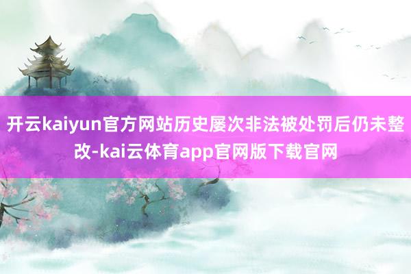 开云kaiyun官方网站历史屡次非法被处罚后仍未整改-kai云体育app官网版下载官网