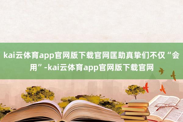 kai云体育app官网版下载官网匡助真挚们不仅“会用”-kai云体育app官网版下载官网