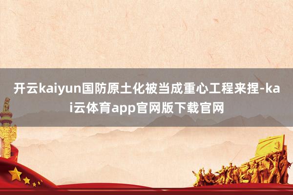 开云kaiyun国防原土化被当成重心工程来捏-kai云体育app官网版下载官网
