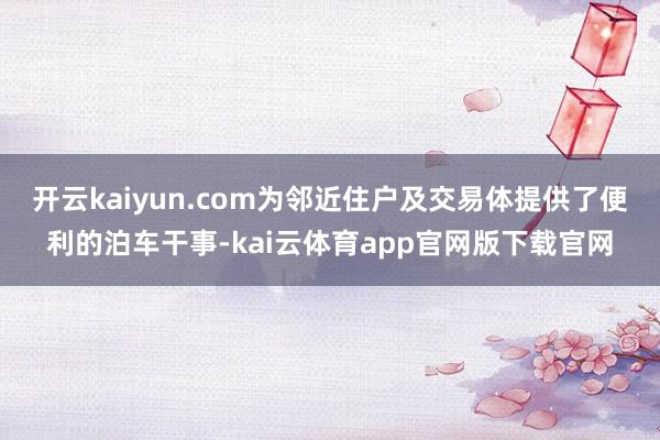 开云kaiyun.com为邻近住户及交易体提供了便利的泊车干事-kai云体育app官网版下载官网