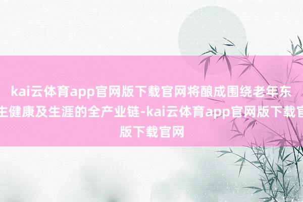 kai云体育app官网版下载官网将酿成围绕老年东谈主健康及生涯的全产业链-kai云体育app官网版下载官网
