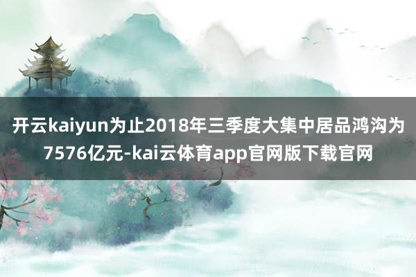 开云kaiyun为止2018年三季度大集中居品鸿沟为7576亿元-kai云体育app官网版下载官网