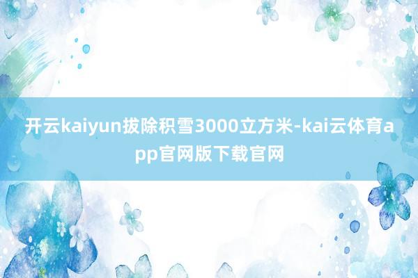 开云kaiyun拔除积雪3000立方米-kai云体育app官网版下载官网