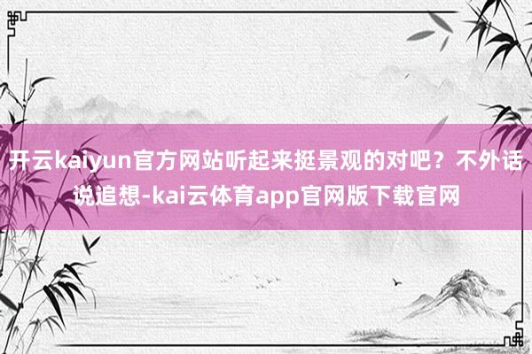 开云kaiyun官方网站听起来挺景观的对吧？不外话说追想-kai云体育app官网版下载官网